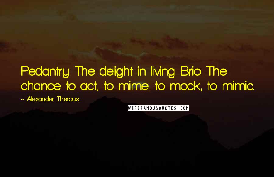 Alexander Theroux Quotes: Pedantry. The delight in living. Brio. The chance to act, to mime, to mock, to mimic.