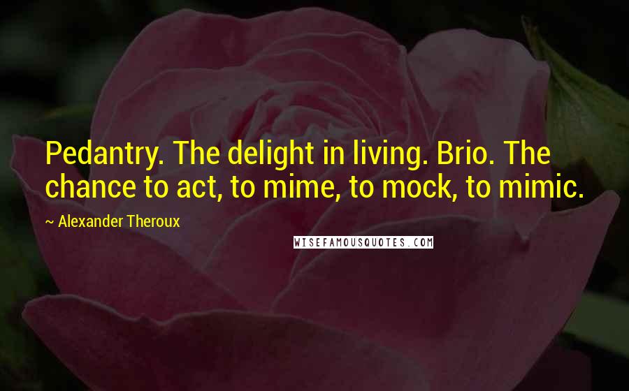 Alexander Theroux Quotes: Pedantry. The delight in living. Brio. The chance to act, to mime, to mock, to mimic.