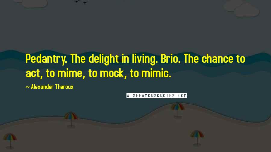 Alexander Theroux Quotes: Pedantry. The delight in living. Brio. The chance to act, to mime, to mock, to mimic.