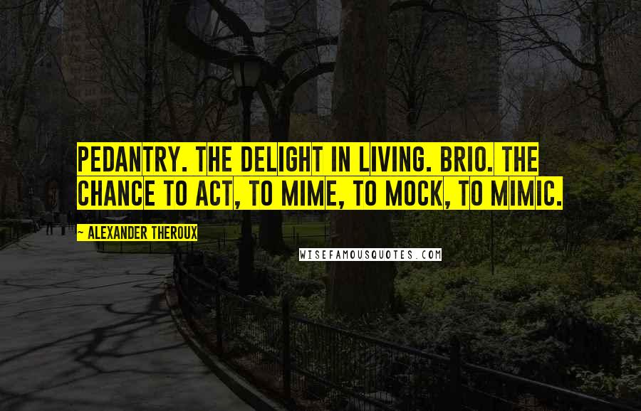 Alexander Theroux Quotes: Pedantry. The delight in living. Brio. The chance to act, to mime, to mock, to mimic.