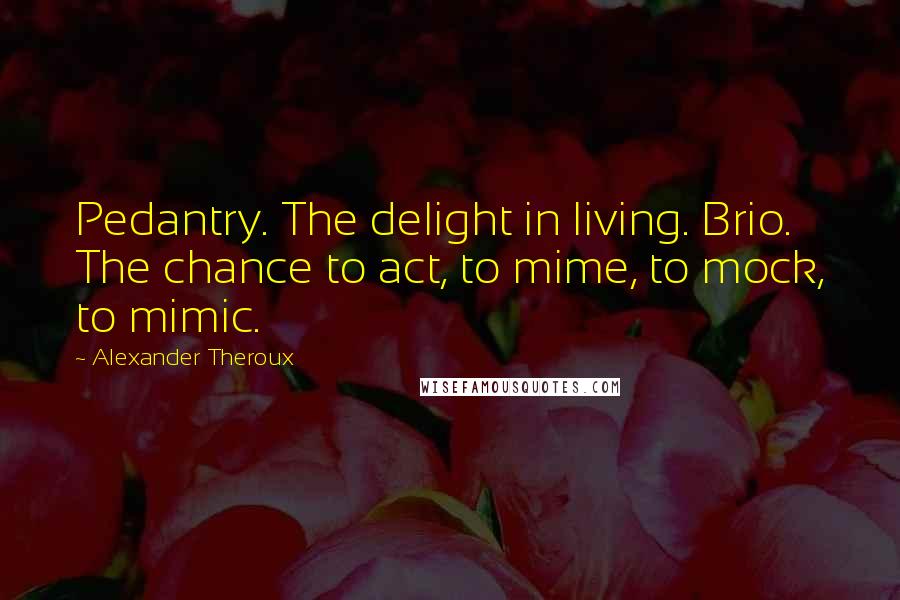 Alexander Theroux Quotes: Pedantry. The delight in living. Brio. The chance to act, to mime, to mock, to mimic.
