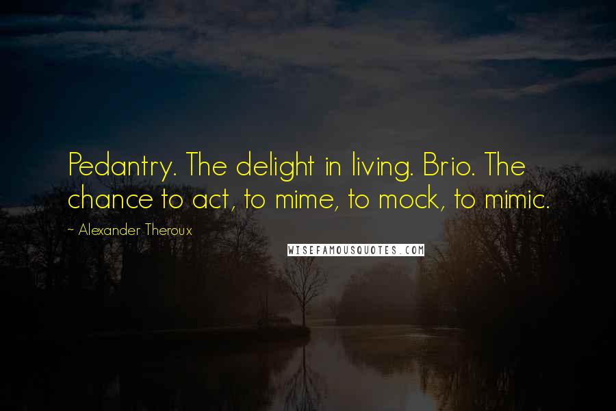 Alexander Theroux Quotes: Pedantry. The delight in living. Brio. The chance to act, to mime, to mock, to mimic.