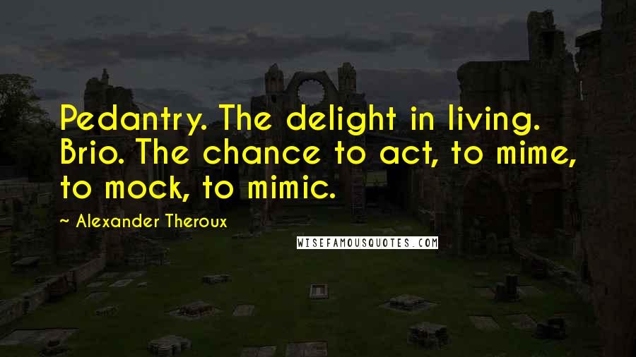 Alexander Theroux Quotes: Pedantry. The delight in living. Brio. The chance to act, to mime, to mock, to mimic.