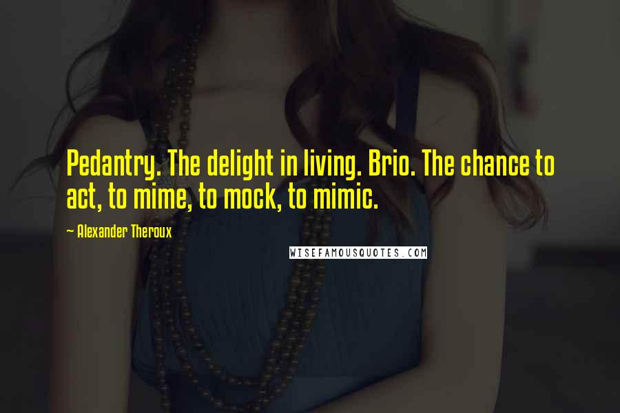 Alexander Theroux Quotes: Pedantry. The delight in living. Brio. The chance to act, to mime, to mock, to mimic.