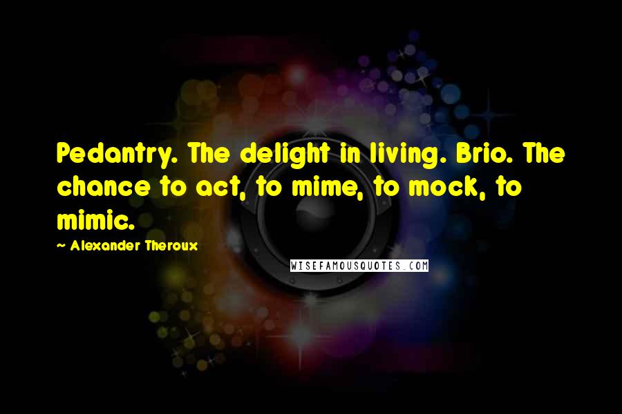 Alexander Theroux Quotes: Pedantry. The delight in living. Brio. The chance to act, to mime, to mock, to mimic.