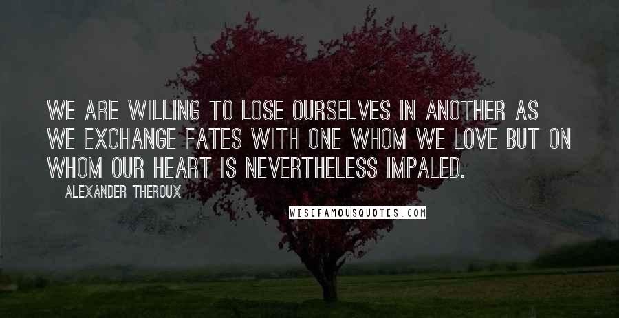 Alexander Theroux Quotes: We are willing to lose ourselves in another as we exchange fates with one whom we love but on whom our heart is nevertheless impaled.