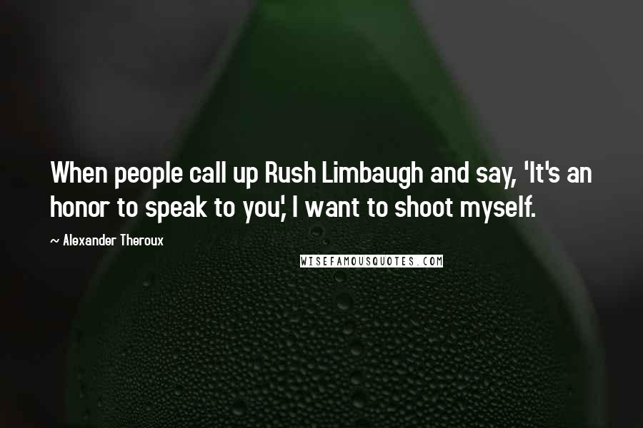 Alexander Theroux Quotes: When people call up Rush Limbaugh and say, 'It's an honor to speak to you,' I want to shoot myself.