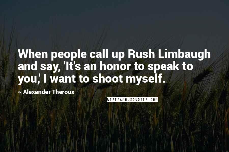 Alexander Theroux Quotes: When people call up Rush Limbaugh and say, 'It's an honor to speak to you,' I want to shoot myself.