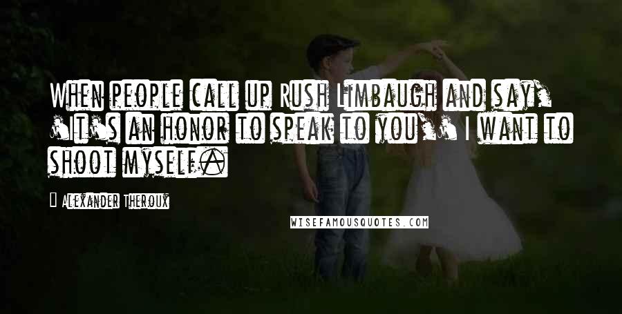 Alexander Theroux Quotes: When people call up Rush Limbaugh and say, 'It's an honor to speak to you,' I want to shoot myself.