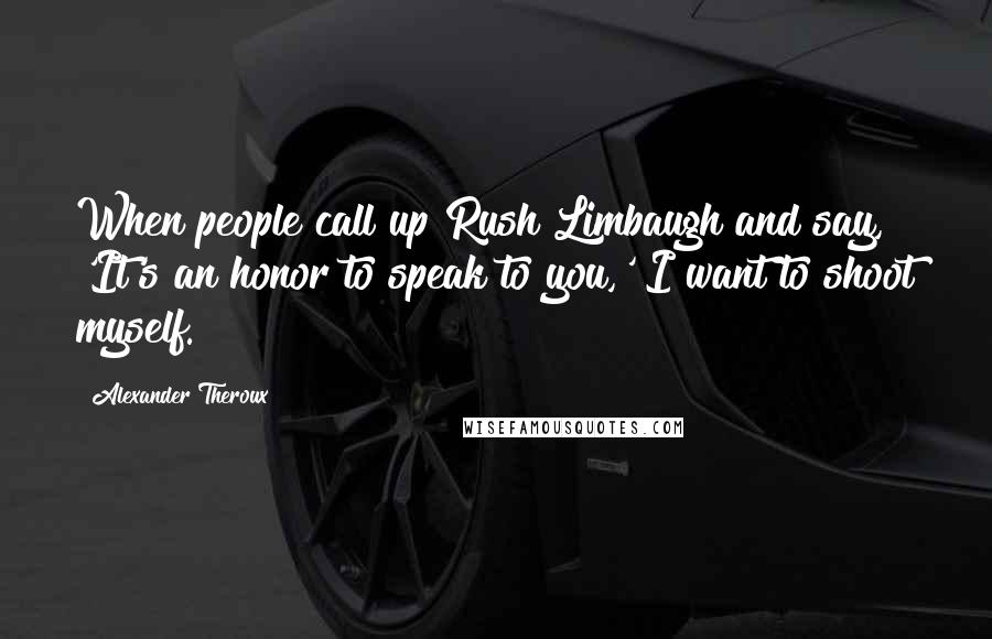 Alexander Theroux Quotes: When people call up Rush Limbaugh and say, 'It's an honor to speak to you,' I want to shoot myself.