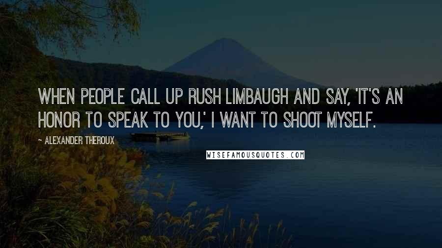 Alexander Theroux Quotes: When people call up Rush Limbaugh and say, 'It's an honor to speak to you,' I want to shoot myself.