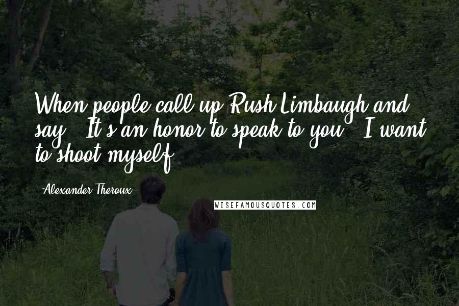 Alexander Theroux Quotes: When people call up Rush Limbaugh and say, 'It's an honor to speak to you,' I want to shoot myself.