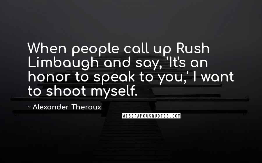 Alexander Theroux Quotes: When people call up Rush Limbaugh and say, 'It's an honor to speak to you,' I want to shoot myself.