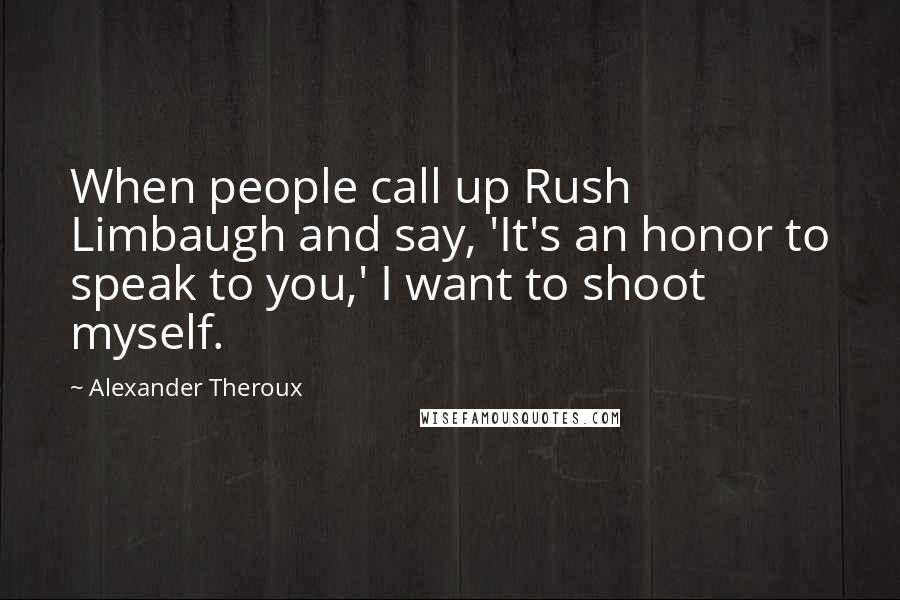 Alexander Theroux Quotes: When people call up Rush Limbaugh and say, 'It's an honor to speak to you,' I want to shoot myself.