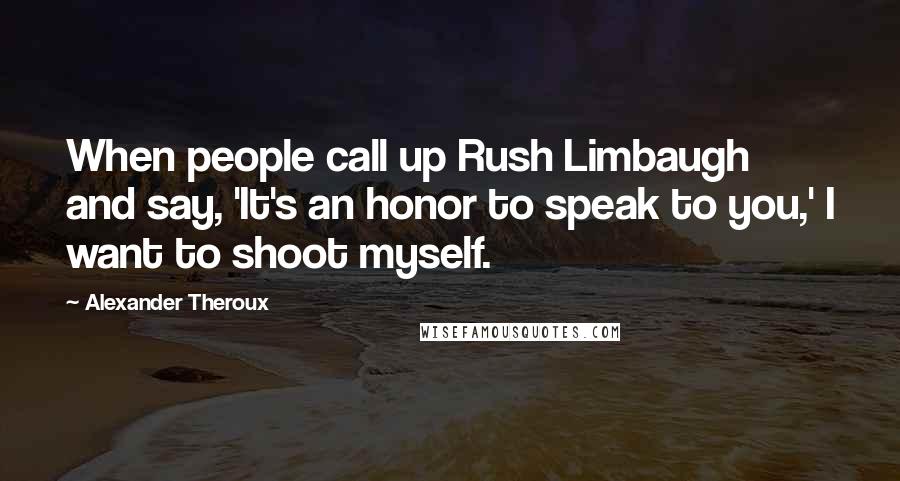 Alexander Theroux Quotes: When people call up Rush Limbaugh and say, 'It's an honor to speak to you,' I want to shoot myself.