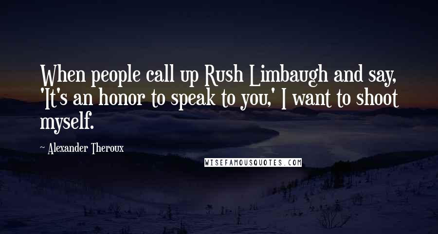 Alexander Theroux Quotes: When people call up Rush Limbaugh and say, 'It's an honor to speak to you,' I want to shoot myself.