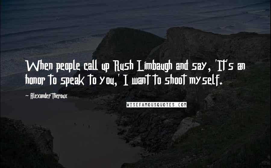Alexander Theroux Quotes: When people call up Rush Limbaugh and say, 'It's an honor to speak to you,' I want to shoot myself.