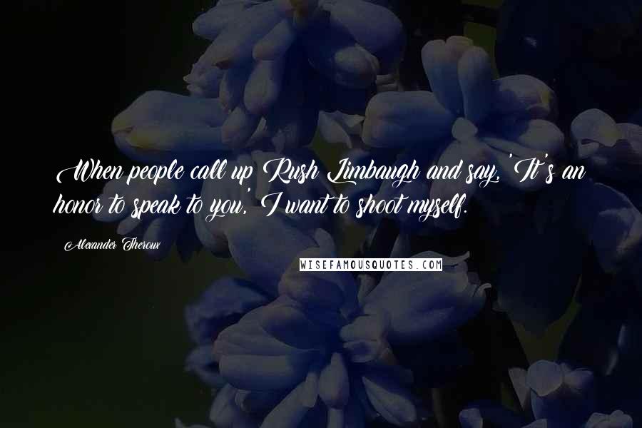 Alexander Theroux Quotes: When people call up Rush Limbaugh and say, 'It's an honor to speak to you,' I want to shoot myself.