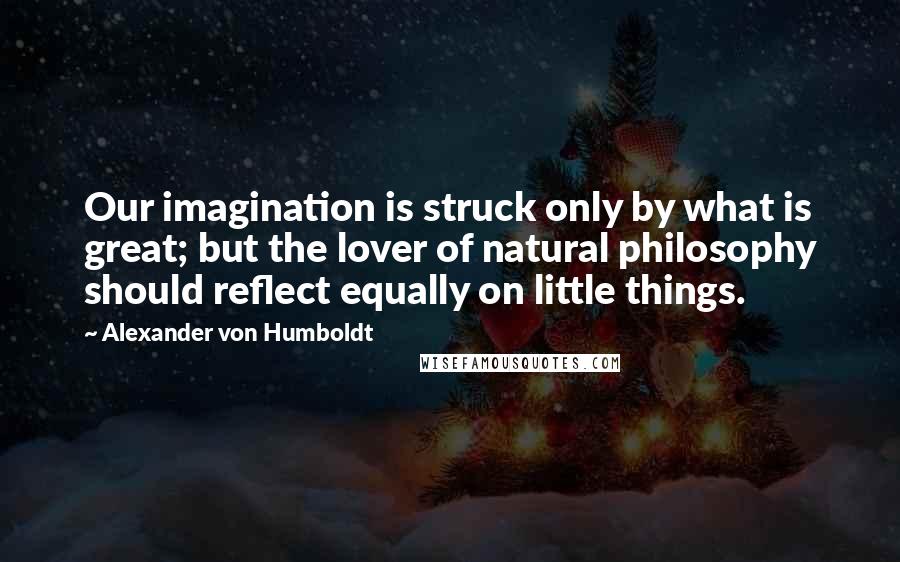 Alexander Von Humboldt Quotes: Our imagination is struck only by what is great; but the lover of natural philosophy should reflect equally on little things.