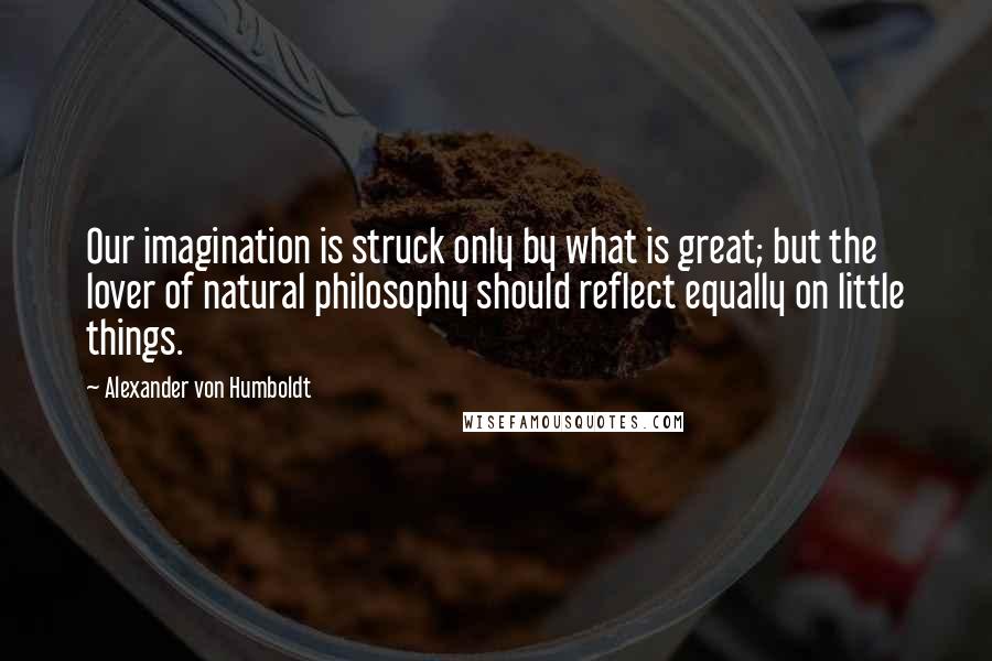 Alexander Von Humboldt Quotes: Our imagination is struck only by what is great; but the lover of natural philosophy should reflect equally on little things.