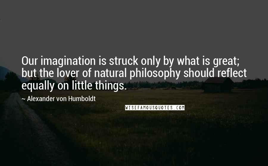 Alexander Von Humboldt Quotes: Our imagination is struck only by what is great; but the lover of natural philosophy should reflect equally on little things.