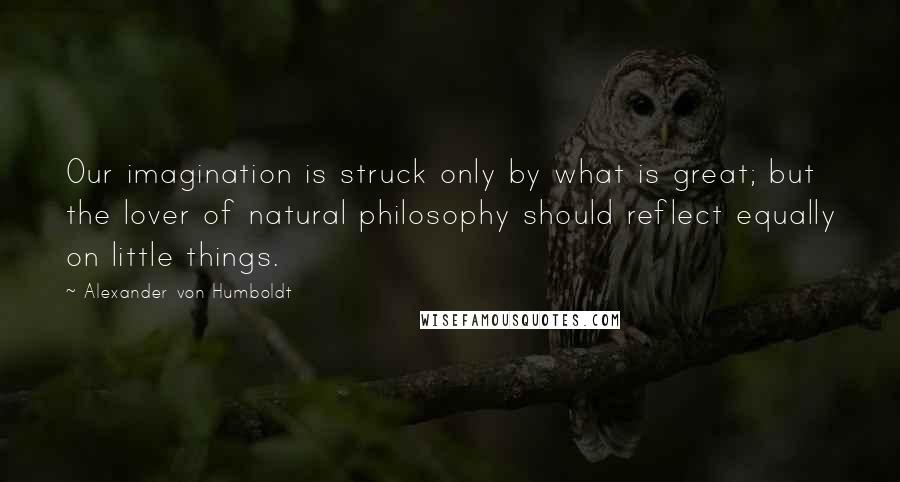 Alexander Von Humboldt Quotes: Our imagination is struck only by what is great; but the lover of natural philosophy should reflect equally on little things.