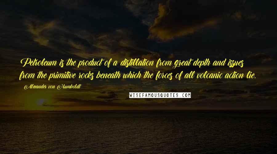 Alexander Von Humboldt Quotes: Petroleum is the product of a distillation from great depth and issues from the primitive rocks beneath which the forces of all volcanic action lie.