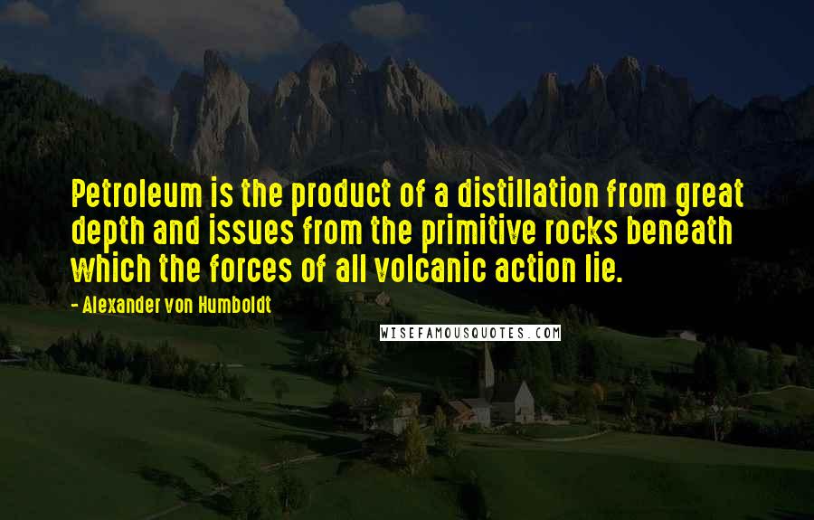 Alexander Von Humboldt Quotes: Petroleum is the product of a distillation from great depth and issues from the primitive rocks beneath which the forces of all volcanic action lie.