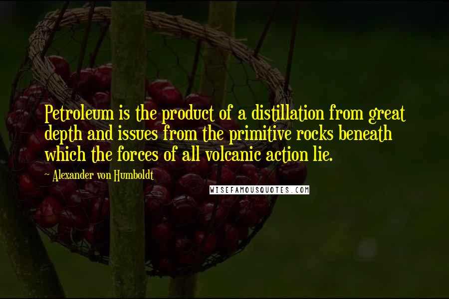 Alexander Von Humboldt Quotes: Petroleum is the product of a distillation from great depth and issues from the primitive rocks beneath which the forces of all volcanic action lie.