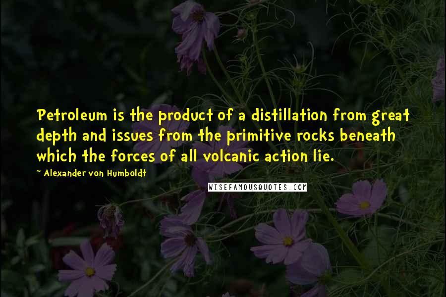 Alexander Von Humboldt Quotes: Petroleum is the product of a distillation from great depth and issues from the primitive rocks beneath which the forces of all volcanic action lie.