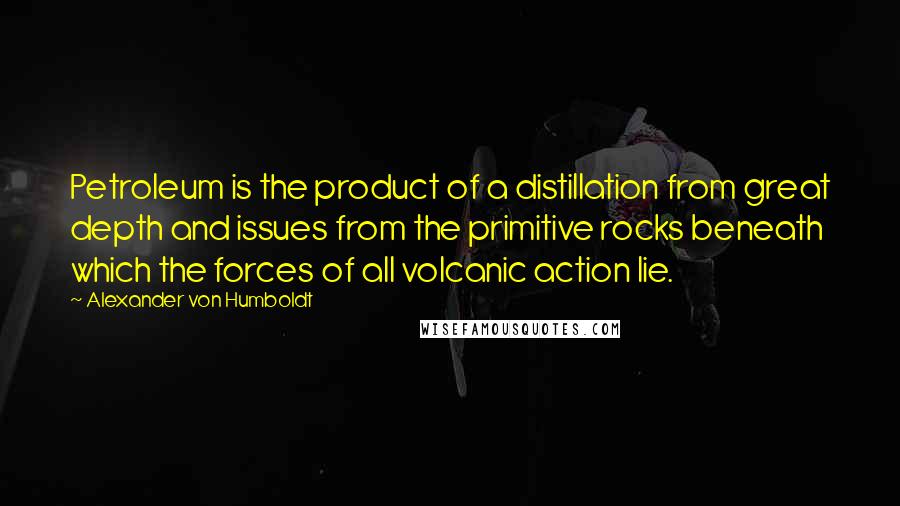 Alexander Von Humboldt Quotes: Petroleum is the product of a distillation from great depth and issues from the primitive rocks beneath which the forces of all volcanic action lie.