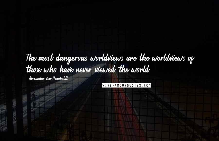 Alexander Von Humboldt Quotes: The most dangerous worldviews are the worldviews of those who have never viewed the world.