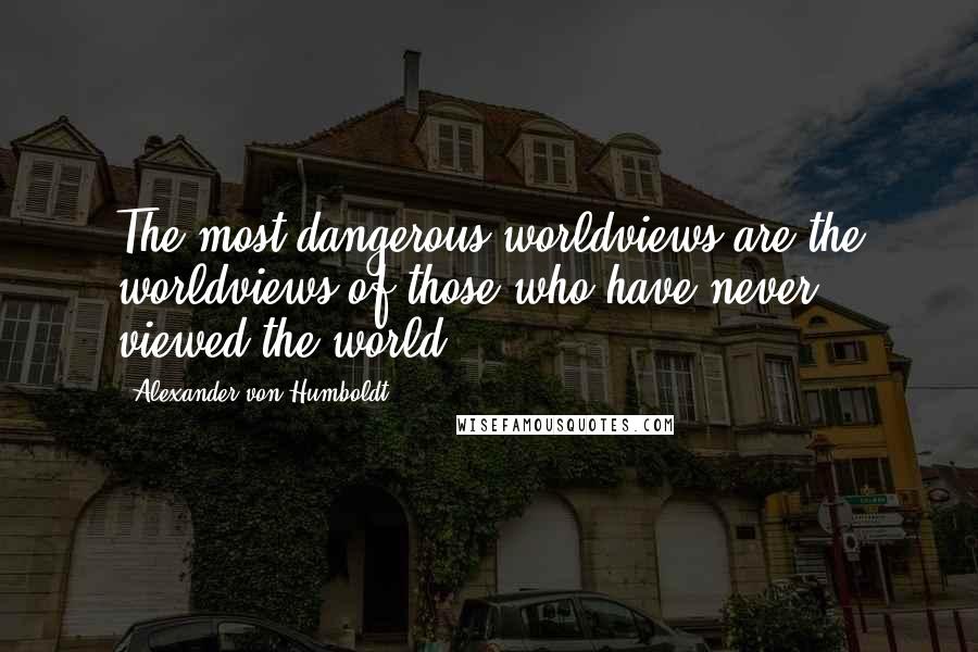 Alexander Von Humboldt Quotes: The most dangerous worldviews are the worldviews of those who have never viewed the world.