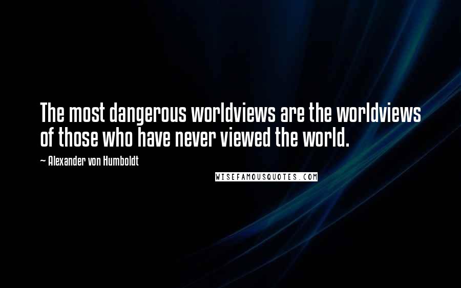 Alexander Von Humboldt Quotes: The most dangerous worldviews are the worldviews of those who have never viewed the world.