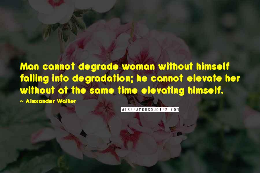 Alexander Walker Quotes: Man cannot degrade woman without himself falling into degradation; he cannot elevate her without at the same time elevating himself.
