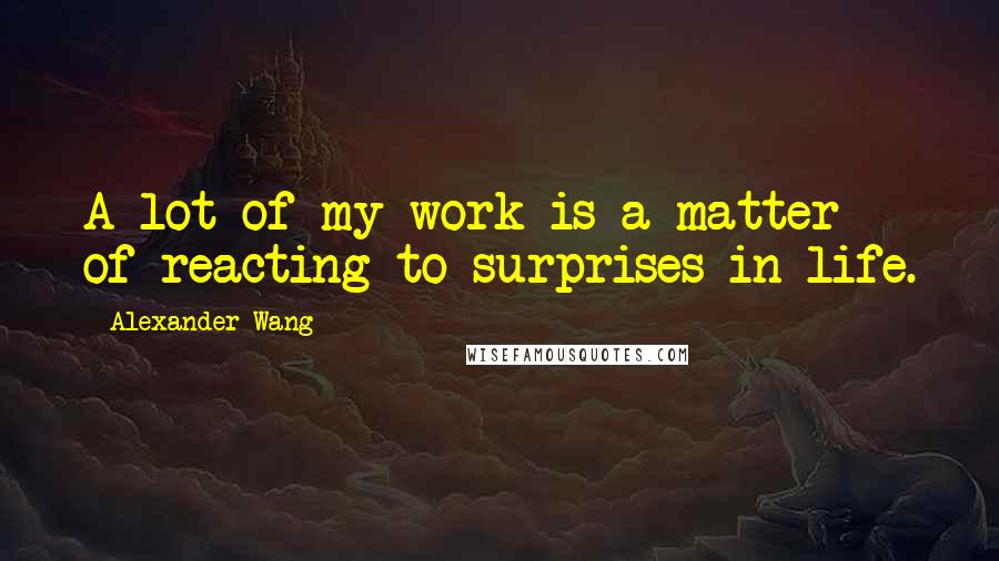 Alexander Wang Quotes: A lot of my work is a matter of reacting to surprises in life.