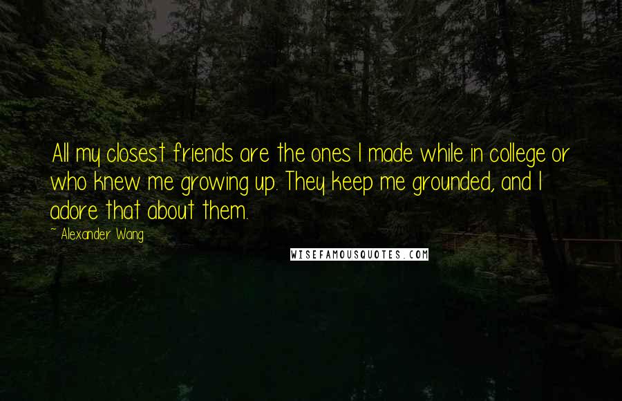 Alexander Wang Quotes: All my closest friends are the ones I made while in college or who knew me growing up. They keep me grounded, and I adore that about them.