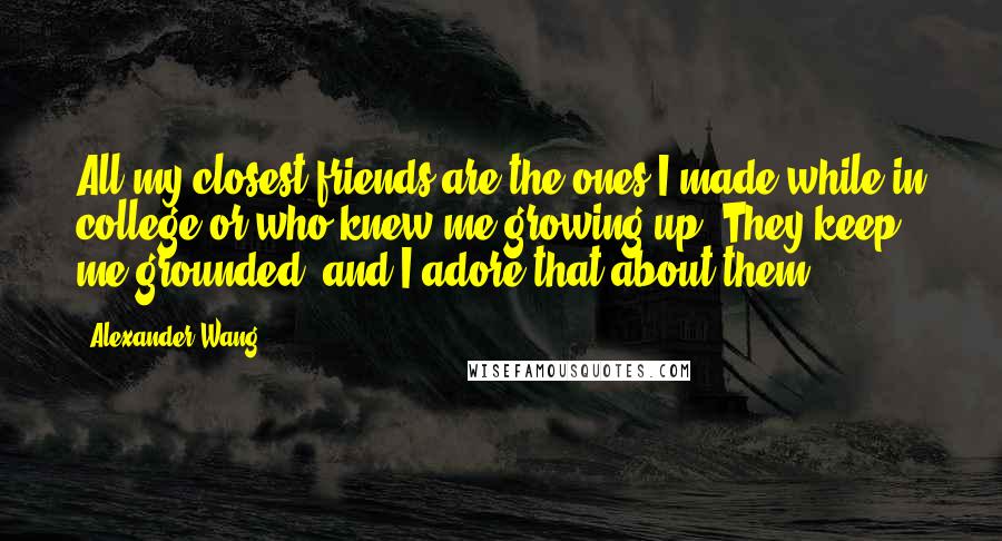 Alexander Wang Quotes: All my closest friends are the ones I made while in college or who knew me growing up. They keep me grounded, and I adore that about them.