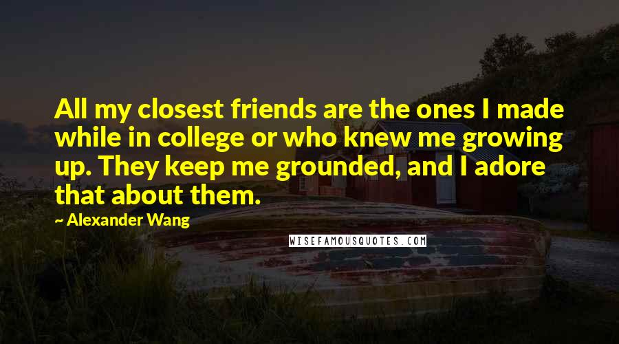 Alexander Wang Quotes: All my closest friends are the ones I made while in college or who knew me growing up. They keep me grounded, and I adore that about them.