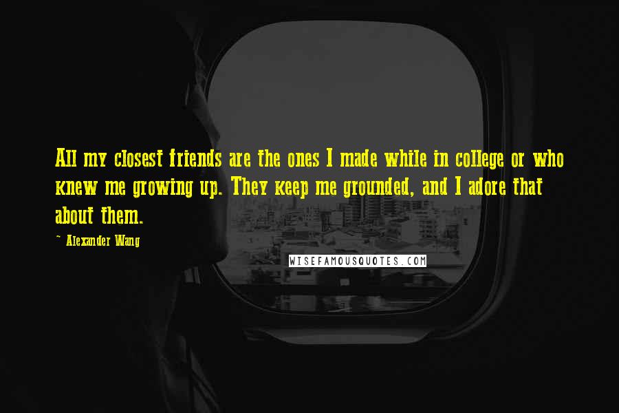 Alexander Wang Quotes: All my closest friends are the ones I made while in college or who knew me growing up. They keep me grounded, and I adore that about them.