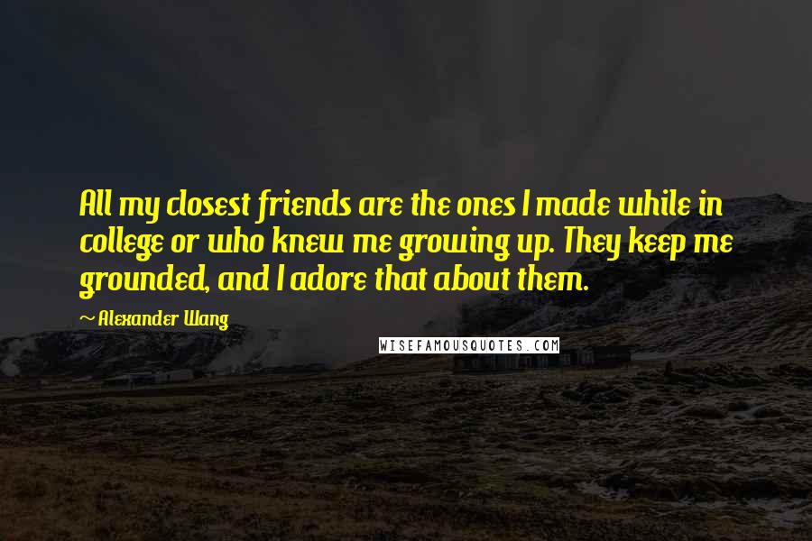 Alexander Wang Quotes: All my closest friends are the ones I made while in college or who knew me growing up. They keep me grounded, and I adore that about them.