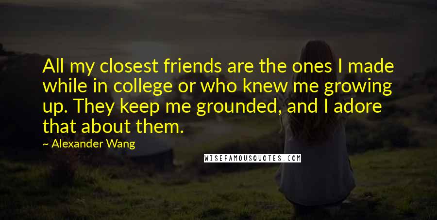 Alexander Wang Quotes: All my closest friends are the ones I made while in college or who knew me growing up. They keep me grounded, and I adore that about them.