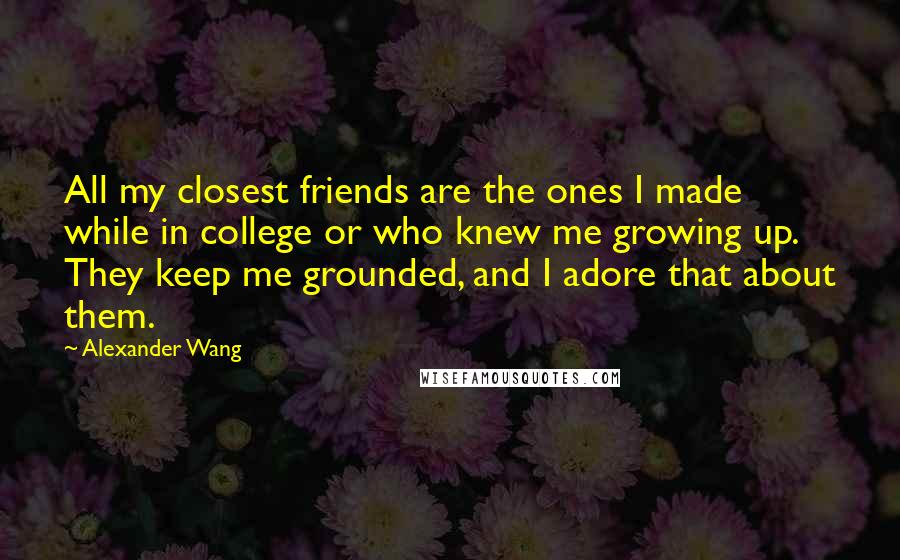 Alexander Wang Quotes: All my closest friends are the ones I made while in college or who knew me growing up. They keep me grounded, and I adore that about them.