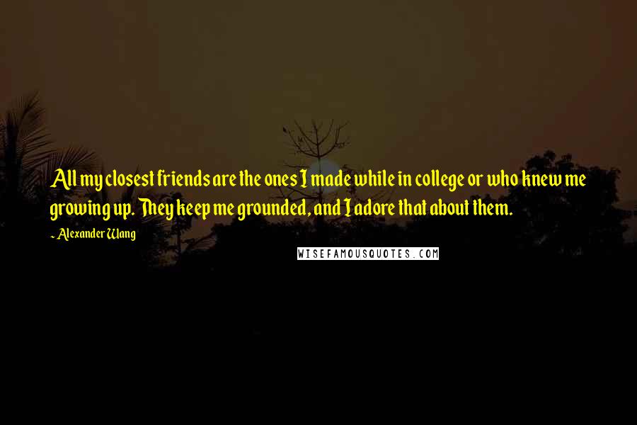 Alexander Wang Quotes: All my closest friends are the ones I made while in college or who knew me growing up. They keep me grounded, and I adore that about them.