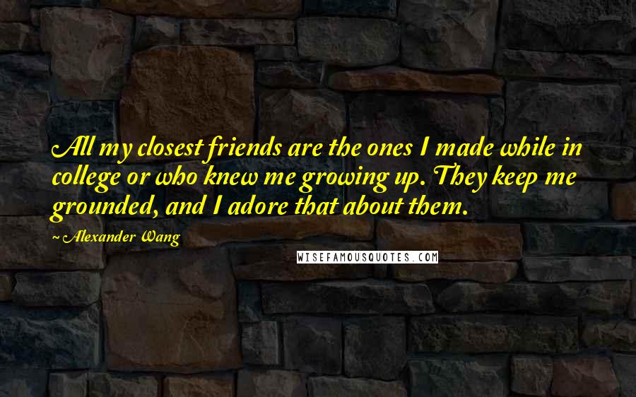 Alexander Wang Quotes: All my closest friends are the ones I made while in college or who knew me growing up. They keep me grounded, and I adore that about them.