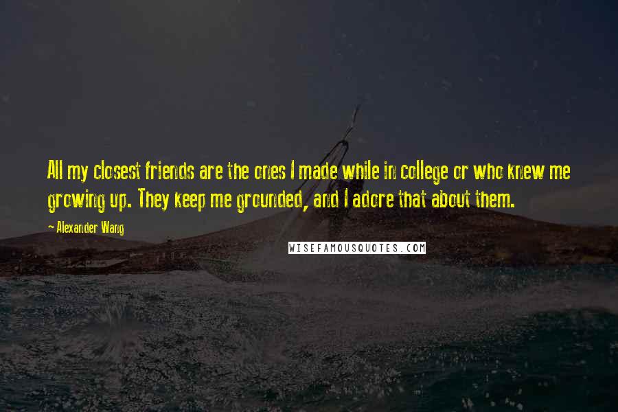 Alexander Wang Quotes: All my closest friends are the ones I made while in college or who knew me growing up. They keep me grounded, and I adore that about them.