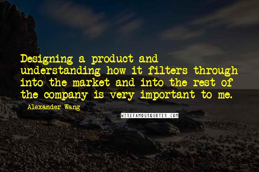 Alexander Wang Quotes: Designing a product and understanding how it filters through into the market and into the rest of the company is very important to me.