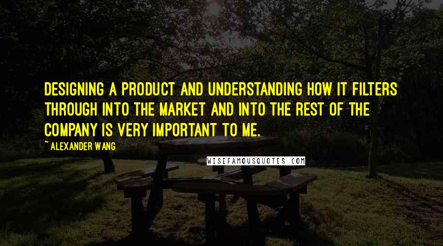 Alexander Wang Quotes: Designing a product and understanding how it filters through into the market and into the rest of the company is very important to me.