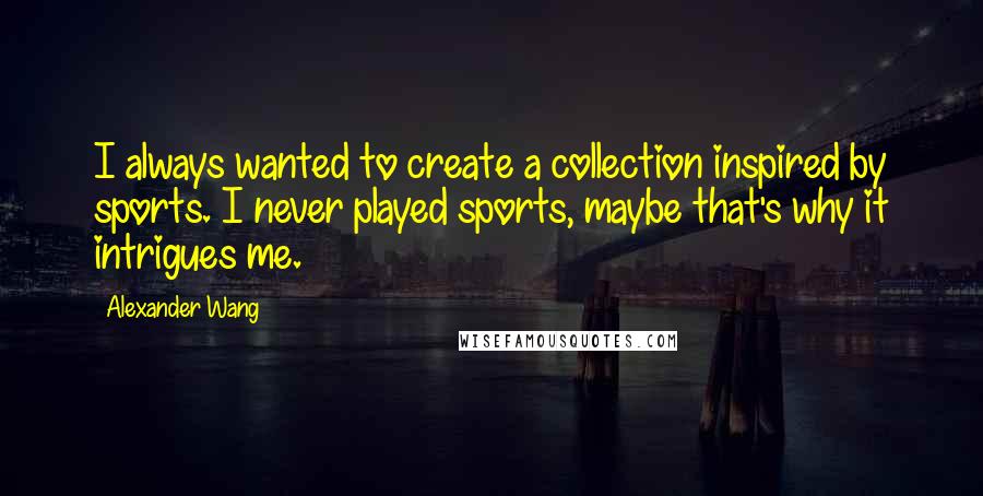 Alexander Wang Quotes: I always wanted to create a collection inspired by sports. I never played sports, maybe that's why it intrigues me.