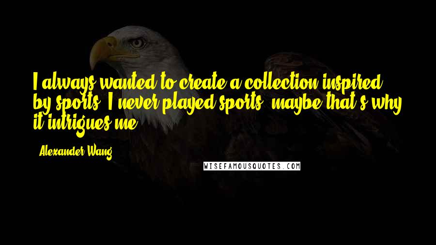 Alexander Wang Quotes: I always wanted to create a collection inspired by sports. I never played sports, maybe that's why it intrigues me.